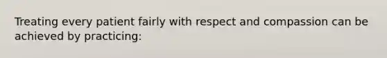 Treating every patient fairly with respect and compassion can be achieved by practicing: