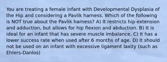 You are treating a female infant with Developmental Dysplasia of the Hip and considering a Pavlik harness. Which of the following is NOT true about the Pavlik harness? A) It restricts hip extension and adduction, but allows for hip flexion and abduction. B) It is ideal for an infant that has severe muscle imbalance. C) It has a lower success rate when used after 6 months of age. D) It should not be used on an infant with excessive ligament laxity (such as Ehlers-Danlos)