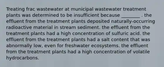 Treating frac wastewater at municipal wastewater treatment plants was determined to be insufficient because ________ . the effluent from the treatment plants deposited naturally-occurring radioactive material in stream sediment. the effluent from the treatment plants had a high concentration of sulfuric acid. the effluent from the treatment plants had a salt content that was abnormally low, even for freshwater ecosystems. the effluent from the treatment plants had a high concentration of volatile hydrocarbons.