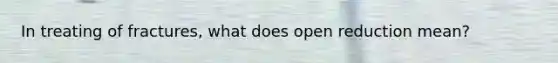 In treating of fractures, what does open reduction mean?