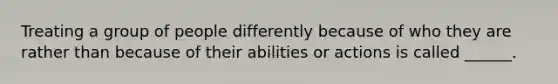 Treating a group of people differently because of who they are rather than because of their abilities or actions is called ______.