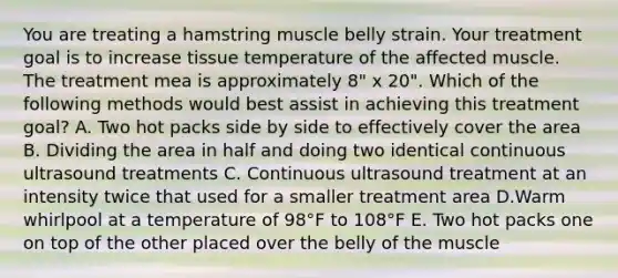 You are treating a hamstring muscle belly strain. Your treatment goal is to increase tissue temperature of the affected muscle. The treatment mea is approximately 8" x 20". Which of the following methods would best assist in achieving this treatment goal? A. Two hot packs side by side to effectively cover the area B. Dividing the area in half and doing two identical continuous ultrasound treatments C. Continuous ultrasound treatment at an intensity twice that used for a smaller treatment area D.Warm whirlpool at a temperature of 98°F to 108°F E. Two hot packs one on top of the other placed over the belly of the muscle