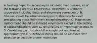 In treating hepatitis secondary to alcoholic liver disease, all of the following are true EXCEPT:n A. Treatment is primarily supportive including fluids and electrolyte correction.n B. Glucose should be administered prior to thiamine to avoid precipitating acute Wernicke's encephalopathyn C. Magnesium replacement should be initiated empirically except in the setting of contraindications such as renal failure or hypermagnesemia.n D. Coexisting gastritis should be sought out and treated appropriately.n E. Nutritional status should be assessed with attention to possible protein restriction.