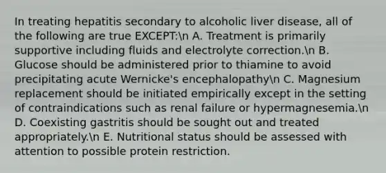 In treating hepatitis secondary to alcoholic liver disease, all of the following are true EXCEPT:n A. Treatment is primarily supportive including fluids and electrolyte correction.n B. Glucose should be administered prior to thiamine to avoid precipitating acute Wernicke's encephalopathyn C. Magnesium replacement should be initiated empirically except in the setting of contraindications such as renal failure or hypermagnesemia.n D. Coexisting gastritis should be sought out and treated appropriately.n E. Nutritional status should be assessed with attention to possible protein restriction.