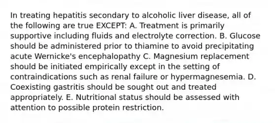 In treating hepatitis secondary to alcoholic liver disease, all of the following are true EXCEPT: A. Treatment is primarily supportive including fluids and electrolyte correction. B. Glucose should be administered prior to thiamine to avoid precipitating acute Wernicke's encephalopathy C. Magnesium replacement should be initiated empirically except in the setting of contraindications such as renal failure or hypermagnesemia. D. Coexisting gastritis should be sought out and treated appropriately. E. Nutritional status should be assessed with attention to possible protein restriction.