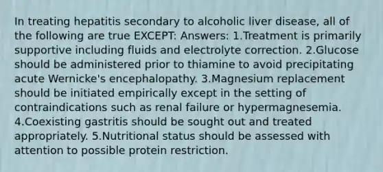 In treating hepatitis secondary to alcoholic liver disease, all of the following are true EXCEPT: Answers: 1.Treatment is primarily supportive including fluids and electrolyte correction. 2.Glucose should be administered prior to thiamine to avoid precipitating acute Wernicke's encephalopathy. 3.Magnesium replacement should be initiated empirically except in the setting of contraindications such as renal failure or hypermagnesemia. 4.Coexisting gastritis should be sought out and treated appropriately. 5.Nutritional status should be assessed with attention to possible protein restriction.