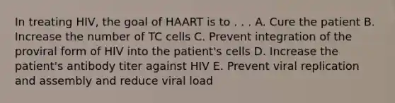 In treating HIV, the goal of HAART is to . . . A. Cure the patient B. Increase the number of TC cells C. Prevent integration of the proviral form of HIV into the patient's cells D. Increase the patient's antibody titer against HIV E. Prevent viral replication and assembly and reduce viral load