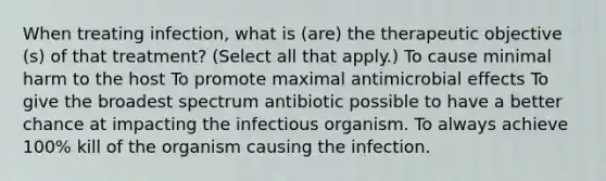 When treating infection, what is (are) the therapeutic objective (s) of that treatment? (Select all that apply.) To cause minimal harm to the host To promote maximal antimicrobial effects To give the broadest spectrum antibiotic possible to have a better chance at impacting the infectious organism. To always achieve 100% kill of the organism causing the infection.