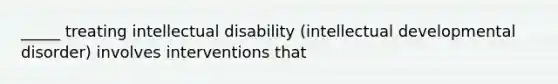 _____ treating intellectual disability (intellectual developmental disorder) involves interventions that