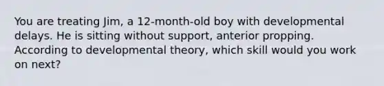 You are treating Jim, a 12-month-old boy with developmental delays. He is sitting without support, anterior propping. According to developmental theory, which skill would you work on next?