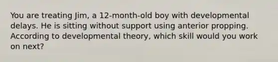 You are treating Jim, a 12-month-old boy with developmental delays. He is sitting without support using anterior propping. According to developmental theory, which skill would you work on next?