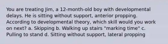 You are treating Jim, a 12-month-old boy with developmental delays. He is sitting without support, anterior propping. According to developmental theory, which skill would you work on next? a. Skipping b. Walking up stairs "marking time" c. Pulling to stand d. Sitting without support, lateral propping