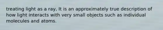 treating light as a ray, It is an approximately true description of how light interacts with very small objects such as individual molecules and atoms.