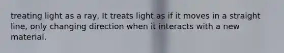 treating light as a ray, It treats light as if it moves in a straight line, only changing direction when it interacts with a new material.