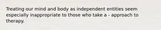 Treating our mind and body as independent entities seem especially inappropriate to those who take a - approach to therapy.