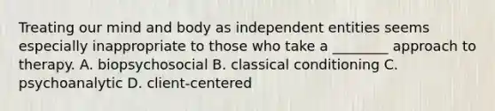 Treating our mind and body as independent entities seems especially inappropriate to those who take a ________ approach to therapy. A. biopsychosocial B. classical conditioning C. psychoanalytic D. client-centered