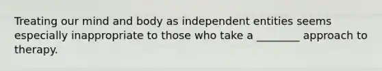 Treating our mind and body as independent entities seems especially inappropriate to those who take a ________ approach to therapy.
