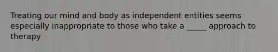 Treating our mind and body as independent entities seems especially inappropriate to those who take a _____ approach to therapy