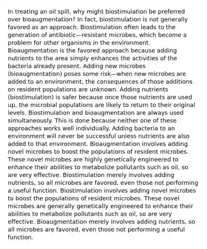 In treating an oil spill, why might biostimulation be preferred over bioaugmentation? In fact, biostimulation is not generally favored as an approach. Biostimulation often leads to the generation of antibiotic—resistant microbes, which become a problem for other organisms in the environment. Bioaugmentation is the favored approach because adding nutrients to the area simply enhances the activities of the bacteria already present. Adding new microbes (bioaugmentation) poses some risk—when new microbes are added to an environment, the consequences of those additions on resident populations are unknown. Adding nutrients (biostimulation) is safer because once those nutrients are used up, the microbial populations are likely to return to their original levels. Biostimulation and bioaugmentation are always used simultaneously. This is done because neither one of these approaches works well individually. Adding bacteria to an environment will never be successful unless nutrients are also added to that environment. Bioaugmentation involves adding novel microbes to boost the populations of resident microbes. These novel microbes are highly genetically engineered to enhance their abilities to metabolize pollutants such as oil, so are very effective. Biostimulation merely involves adding nutrients, so all microbes are favored, even those not performing a useful function. Biostimulation involves adding novel microbes to boost the populations of resident microbes. These novel microbes are generally genetically engineered to enhance their abilities to metabolize pollutants such as oil, so are very effective. Bioaugmentation merely involves adding nutrients, so all microbes are favored, even those not performing a useful function.