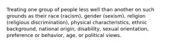 Treating one group of people less well than another on such grounds as their race (racism), gender (sexism), religion (religious discrimination), physical characteristics, ethnic background, national origin, disability, sexual orientation, preference or behavior, age, or political views.