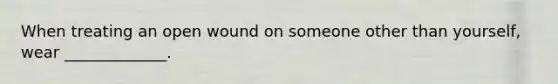 When treating an open wound on someone other than yourself, wear _____________.