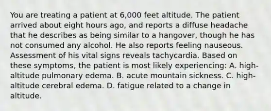 You are treating a patient at​ 6,000 feet altitude. The patient arrived about eight hours​ ago, and reports a diffuse headache that he describes as being similar to a​ hangover, though he has not consumed any alcohol. He also reports feeling nauseous. Assessment of his vital signs reveals tachycardia. Based on these​ symptoms, the patient is most likely​ experiencing: A. high-altitude pulmonary edema. B. acute mountain sickness. C. high-altitude cerebral edema. D. fatigue related to a change in altitude.