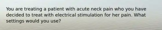 You are treating a patient with acute neck pain who you have decided to treat with electrical stimulation for her pain. What settings would you use?