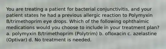 You are treating a patient for bacterial conjunctivitis, and your patient states he had a previous allergic reaction to Polymyxin B/trimethoprim eye drops. Which of the following ophthalmic medications would you choose to include in your treatment plan? a. polymyxin B/trimethoprim (Polytrim) b. ofloxacin c. azelastine (Optivar) d. No treatment is needed.