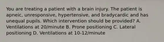 You are treating a patient with a brain injury. The patient is​ apneic, unresponsive,​ hypertensive, and bradycardic and has unequal pupils. Which intervention should be​ provided? A. Ventilations at​ 20/minute B. Prone positioning C. Lateral positioning D. Ventilations at​ 10-12/minute