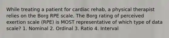 While treating a patient for cardiac rehab, a physical therapist relies on the Borg RPE scale. The Borg rating of perceived exertion scale (RPE) is MOST representative of which type of data scale? 1. Nominal 2. Ordinal 3. Ratio 4. Interval