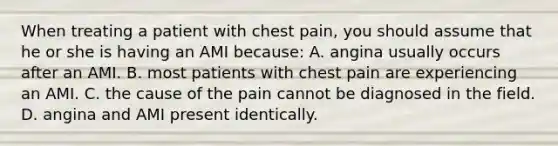 When treating a patient with chest pain, you should assume that he or she is having an AMI because: A. angina usually occurs after an AMI. B. most patients with chest pain are experiencing an AMI. C. the cause of the pain cannot be diagnosed in the field. D. angina and AMI present identically.