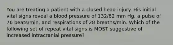 You are treating a patient with a closed head injury. His initial vital signs reveal a blood pressure of 132/82 mm Hg, a pulse of 76 beats/min, and respirations of 28 breaths/min. Which of the following set of repeat vital signs is MOST suggestive of increased intracranial pressure?