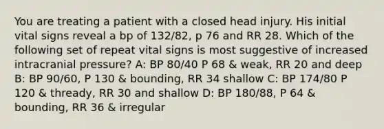 You are treating a patient with a closed head injury. His initial vital signs reveal a bp of 132/82, p 76 and RR 28. Which of the following set of repeat vital signs is most suggestive of increased intracranial pressure? A: BP 80/40 P 68 & weak, RR 20 and deep B: BP 90/60, P 130 & bounding, RR 34 shallow C: BP 174/80 P 120 & thready, RR 30 and shallow D: BP 180/88, P 64 & bounding, RR 36 & irregular