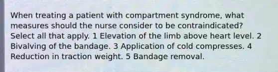 When treating a patient with compartment syndrome, what measures should the nurse consider to be contraindicated? Select all that apply. 1 Elevation of the limb above heart level. 2 Bivalving of the bandage. 3 Application of cold compresses. 4 Reduction in traction weight. 5 Bandage removal.