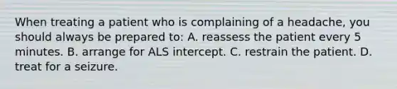 When treating a patient who is complaining of a​ headache, you should always be prepared​ to: A. reassess the patient every 5 minutes. B. arrange for ALS intercept. C. restrain the patient. D. treat for a seizure.