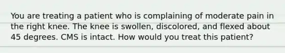 You are treating a patient who is complaining of moderate pain in the right knee. The knee is swollen, discolored, and flexed about 45 degrees. CMS is intact. How would you treat this patient?