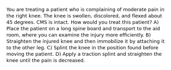 You are treating a patient who is complaining of moderate pain in the right knee. The knee is swollen, discolored, and flexed about 45 degrees. CMS is intact. How would you treat this patient? A) Place the patient on a long spine board and transport to the aid room, where you can examine the injury more efficiently. B) Straighten the injured knee and then immobilize it by attaching it to the other leg. C) Splint the knee in the position found before moving the patient. D) Apply a traction splint and straighten the knee until the pain is decreased.