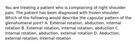 You are treating a patient who is complaining of right shoulder pain. The patient has been diagnosed with frozen shoulder. Which of the following would describe the capsular pattern of the glenohumeral joint? A. External rotation, abduction, internal rotation B. External rotation, internal rotation, abduction C. Internal rotation, abduction, external rotation D. Abduction, external rotation, internal rotation