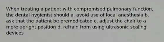 When treating a patient with compromised pulmonary function, the dental hygienist should a. avoid use of local anesthesia b. ask that the patient be premedicated c. adjust the chair to a more upright position d. refrain from using ultrasonic scaling devices