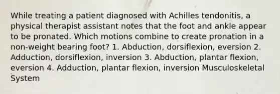 While treating a patient diagnosed with Achilles tendonitis, a physical therapist assistant notes that the foot and ankle appear to be pronated. Which motions combine to create pronation in a non-weight bearing foot? 1. Abduction, dorsiflexion, eversion 2. Adduction, dorsiflexion, inversion 3. Abduction, plantar flexion, eversion 4. Adduction, plantar flexion, inversion Musculoskeletal System