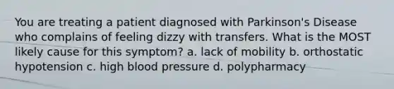 You are treating a patient diagnosed with Parkinson's Disease who complains of feeling dizzy with transfers. What is the MOST likely cause for this symptom? a. lack of mobility b. orthostatic hypotension c. high blood pressure d. polypharmacy