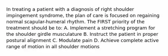 In treating a patient with a diagnosis of right shoulder impingement syndrome, the plan of care is focused on regaining normal scapular-humeral rhythm. The FIRST priority of the treatment should be to: A. Implement a stretching program for the shoulder girdle musculature B. Instruct the patient in proper postural alignment C. Modulate pain D. Achieve complete active range of motion in all shoulder motions