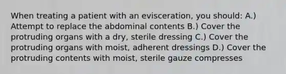 When treating a patient with an evisceration, you should: A.) Attempt to replace the abdominal contents B.) Cover the protruding organs with a dry, sterile dressing C.) Cover the protruding organs with moist, adherent dressings D.) Cover the protruding contents with moist, sterile gauze compresses