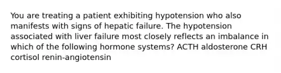 You are treating a patient exhibiting hypotension who also manifests with signs of hepatic failure. The hypotension associated with liver failure most closely reflects an imbalance in which of the following hormone systems? ACTH aldosterone CRH cortisol renin-angiotensin