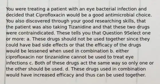 You were treating a patient with an eye bacterial infection and decided that Ciprofloxacin would be a good antimicrobial choice. You also discovered through your good researching skills, that the patient was also taking Tizanidine and that these two drugs were contraindicated. These tells you that Question 9Select one or more: a. These drugs should not be used together since they could have bad side effects or that the efficacy of the drugs would be lessened when used in combination b. either ciprofloxacin nor tinzanidine cannot be used to treat eye infections c. Both of these drugs act the same way so only one or the other should be used. d. These drugs used in combination would have increased efficacy and thus can be used together.