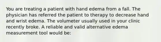 You are treating a patient with hand edema from a fall. The physician has referred the patient to therapy to decrease hand and wrist edema. The volumeter usually used in your clinic recently broke. A reliable and valid alternative edema measurement tool would be: