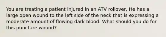 You are treating a patient injured in an ATV rollover, He has a large open wound to the left side of the neck that is expressing a moderate amount of flowing dark blood. What should you do for this puncture wound?