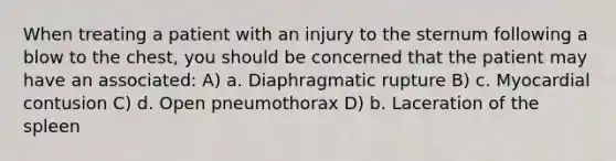 When treating a patient with an injury to the sternum following a blow to the chest, you should be concerned that the patient may have an associated: A) a. Diaphragmatic rupture B) c. Myocardial contusion C) d. Open pneumothorax D) b. Laceration of the spleen