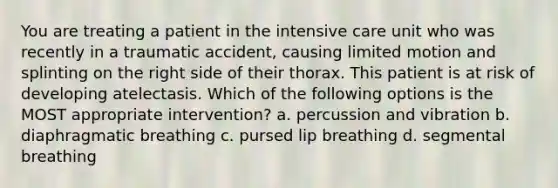 You are treating a patient in the intensive care unit who was recently in a traumatic accident, causing limited motion and splinting on the right side of their thorax. This patient is at risk of developing atelectasis. Which of the following options is the MOST appropriate intervention? a. percussion and vibration b. diaphragmatic breathing c. pursed lip breathing d. segmental breathing