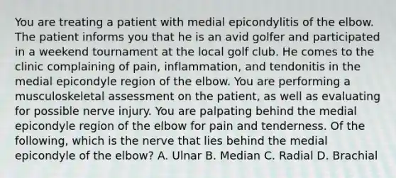 You are treating a patient with medial epicondylitis of the elbow. The patient informs you that he is an avid golfer and participated in a weekend tournament at the local golf club. He comes to the clinic complaining of pain, inflammation, and tendonitis in the medial epicondyle region of the elbow. You are performing a musculoskeletal assessment on the patient, as well as evaluating for possible nerve injury. You are palpating behind the medial epicondyle region of the elbow for pain and tenderness. Of the following, which is the nerve that lies behind the medial epicondyle of the elbow? A. Ulnar B. Median C. Radial D. Brachial